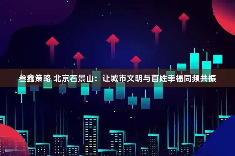 叁鑫策略 北京石景山：让城市文明与百姓幸福同频共振