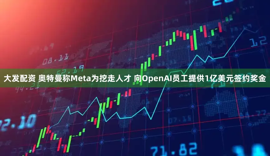 大发配资 奥特曼称Meta为挖走人才 向OpenAI员工提供1亿美元签约奖金