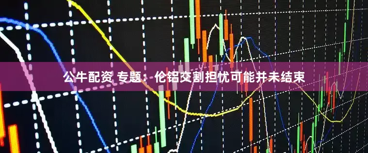 公牛配资 专题：伦铝交割担忧可能并未结束