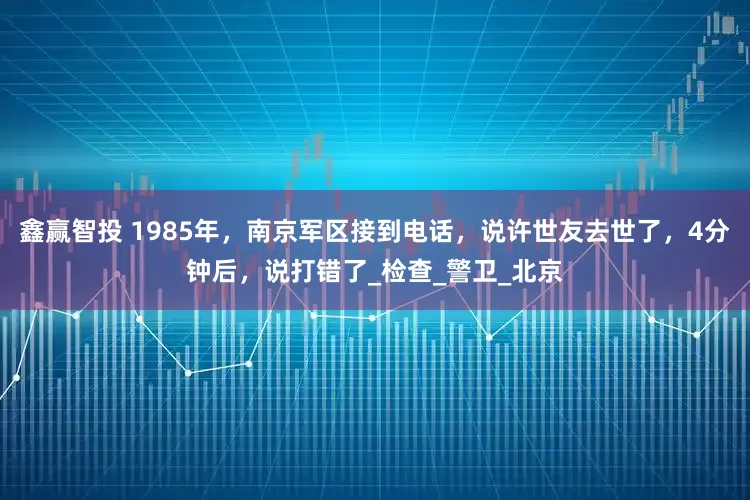 鑫赢智投 1985年，南京军区接到电话，说许世友去世了，4分钟后，说打错了_检查_警卫_北京