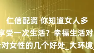仁信配资 你知道女人多久“会想”享受一次生活？幸福生活对女性的几个好处_大环境_内心_身体