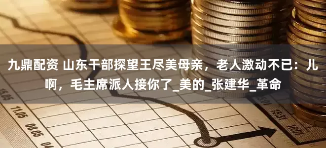 九鼎配资 山东干部探望王尽美母亲，老人激动不已：儿啊，毛主席派人接你了_美的_张建华_革命