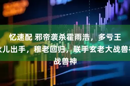 忆速配 邪帝袭杀霍雨浩，多亏王秋儿出手，穆老回归，联手玄老大战兽神