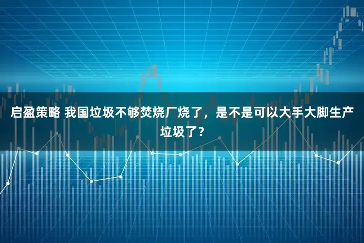 启盈策略 我国垃圾不够焚烧厂烧了，是不是可以大手大脚生产垃圾了？