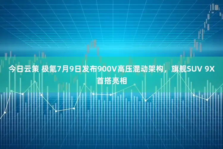 今日云策 极氪7月9日发布900V高压混动架构，旗舰SUV 9X首搭亮相