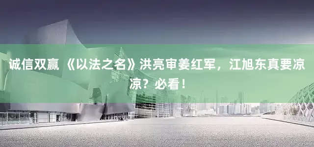 诚信双赢 《以法之名》洪亮审姜红军，江旭东真要凉凉？必看！