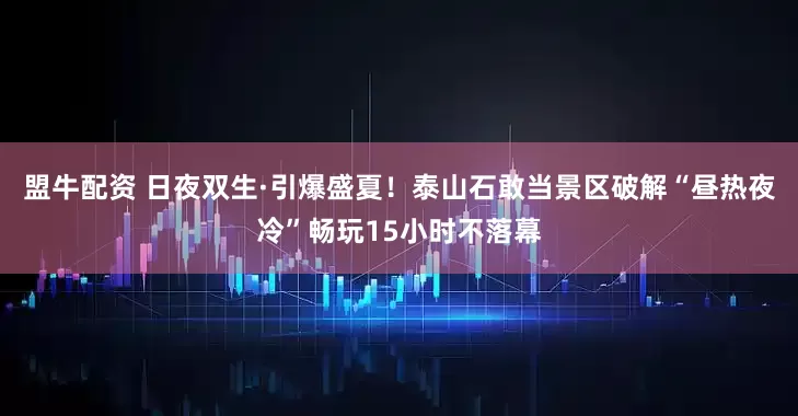 盟牛配资 日夜双生·引爆盛夏！泰山石敢当景区破解“昼热夜冷”畅玩15小时不落幕