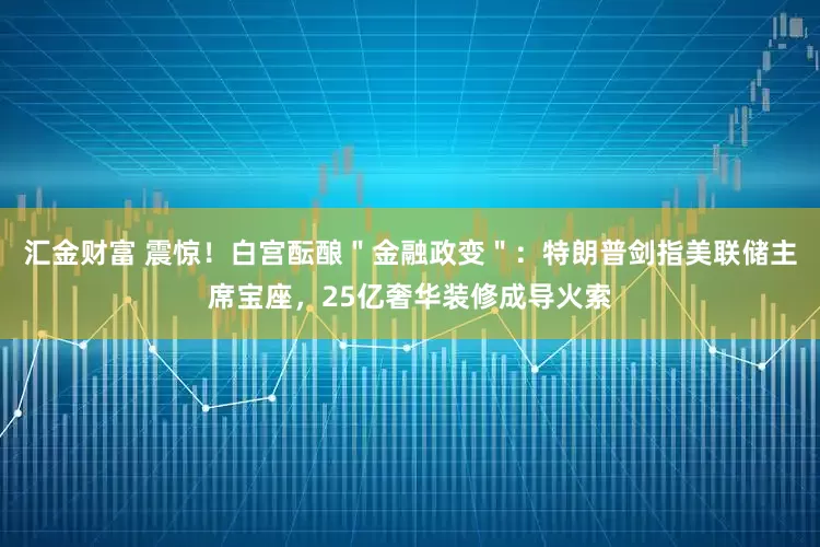 汇金财富 震惊！白宫酝酿＂金融政变＂：特朗普剑指美联储主席宝座，25亿奢华装修成导火索