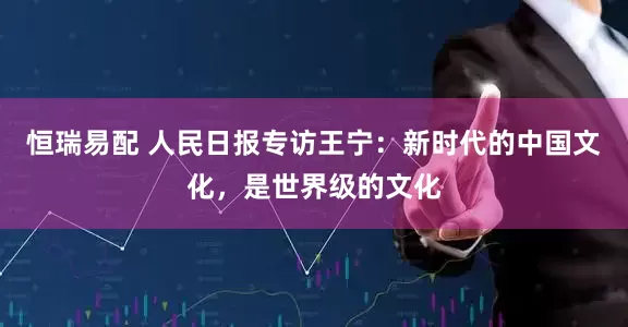 恒瑞易配 人民日报专访王宁：新时代的中国文化，是世界级的文化