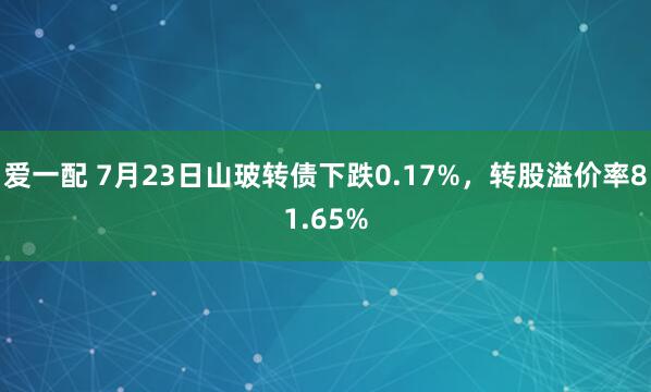 爱一配 7月23日山玻转债下跌0.17%，转股溢价率81.65%
