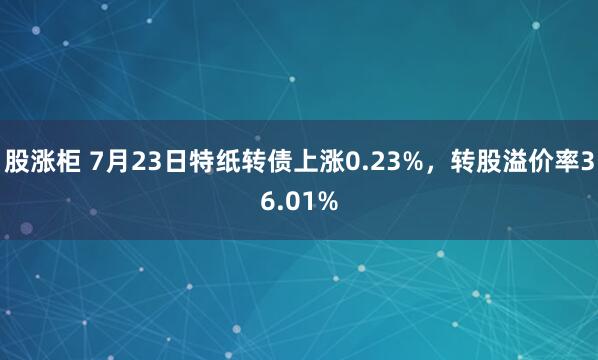 股涨柜 7月23日特纸转债上涨0.23%，转股溢价率36.01%