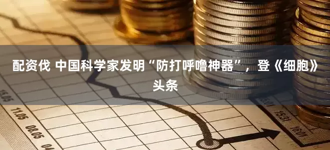 配资伐 中国科学家发明“防打呼噜神器”，登《细胞》头条