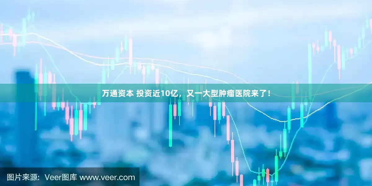 万通资本 投资近10亿，又一大型肿瘤医院来了！