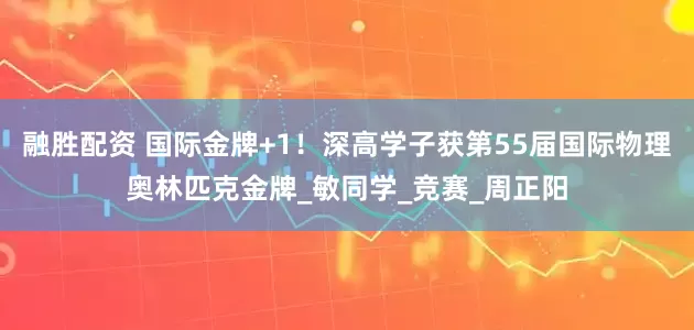 融胜配资 国际金牌+1！深高学子获第55届国际物理奥林匹克金牌_敏同学_竞赛_周正阳