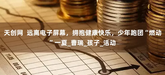 天创网  远离电子屏幕，拥抱健康快乐，少年跑团“燃动”一夏_曹瑞_孩子_活动