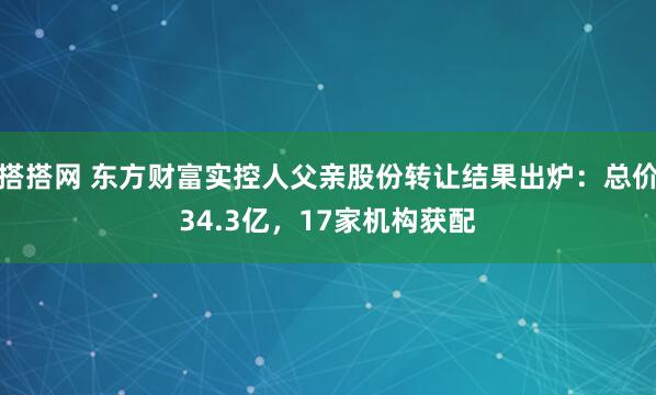 搭搭网 东方财富实控人父亲股份转让结果出炉：总价34.3亿，17家机构获配