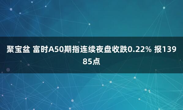 聚宝盆 富时A50期指连续夜盘收跌0.22% 报13985点