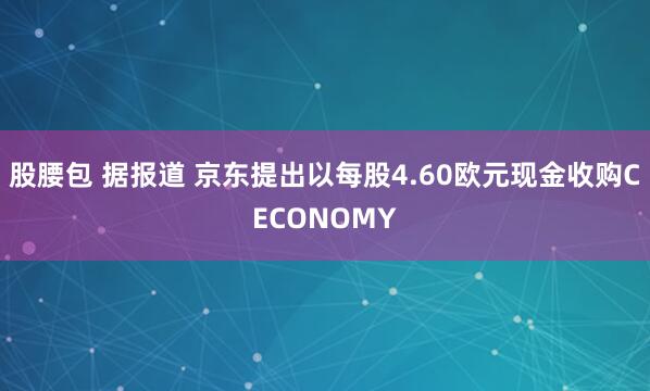 股腰包 据报道 京东提出以每股4.60欧元现金收购CECONOMY