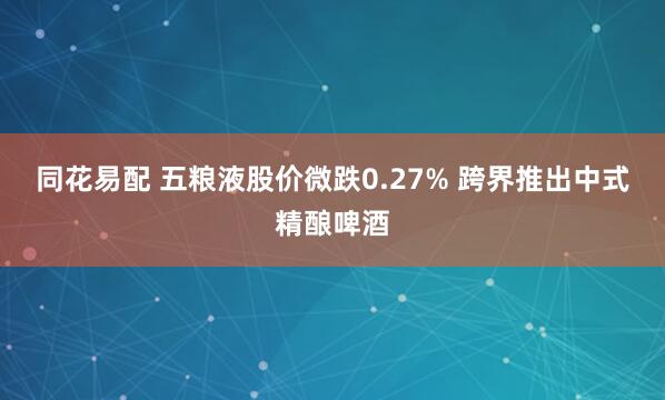 同花易配 五粮液股价微跌0.27% 跨界推出中式精酿啤酒