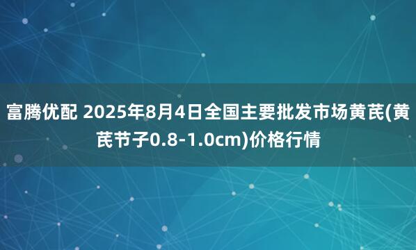 富腾优配 2025年8月4日全国主要批发市场黄芪(黄芪节子0.8-1.0cm)价格行情