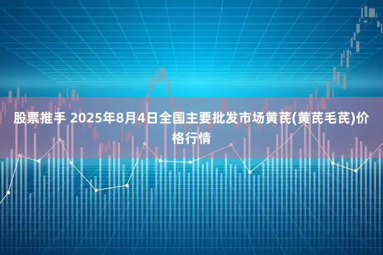 股票推手 2025年8月4日全国主要批发市场黄芪(黄芪毛芪)价格行情