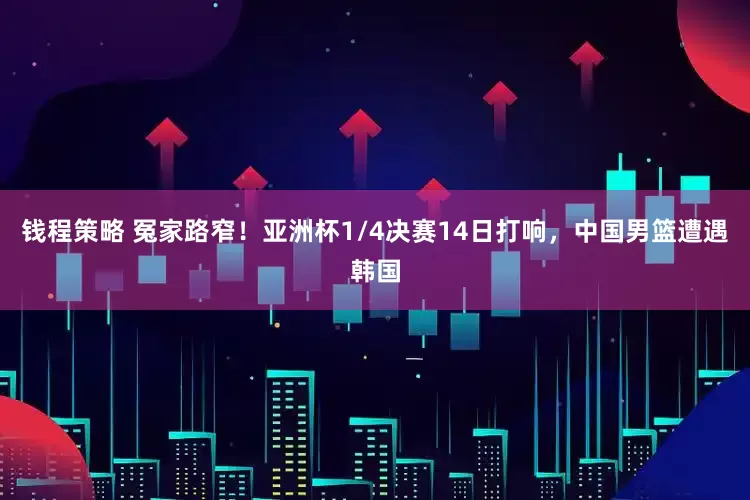 钱程策略 冤家路窄！亚洲杯1/4决赛14日打响，中国男篮遭遇韩国