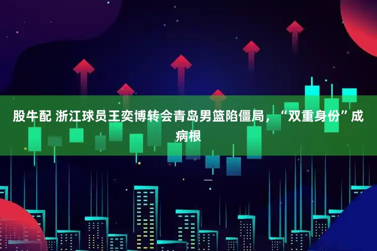 股牛配 浙江球员王奕博转会青岛男篮陷僵局，“双重身份”成病根