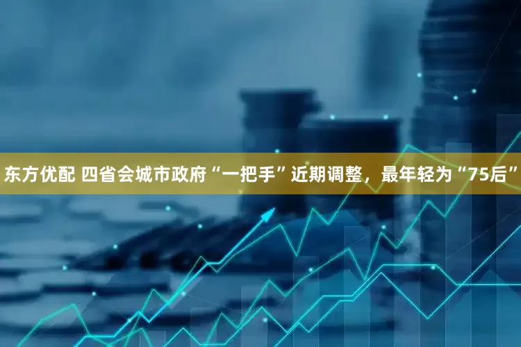 东方优配 四省会城市政府“一把手”近期调整，最年轻为“75后”