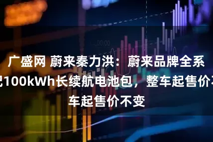 广盛网 蔚来秦力洪：蔚来品牌全系标配100kWh长续航电池包，整车起售价不变