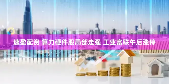 速盈配资 算力硬件股局部走强 工业富联午后涨停
