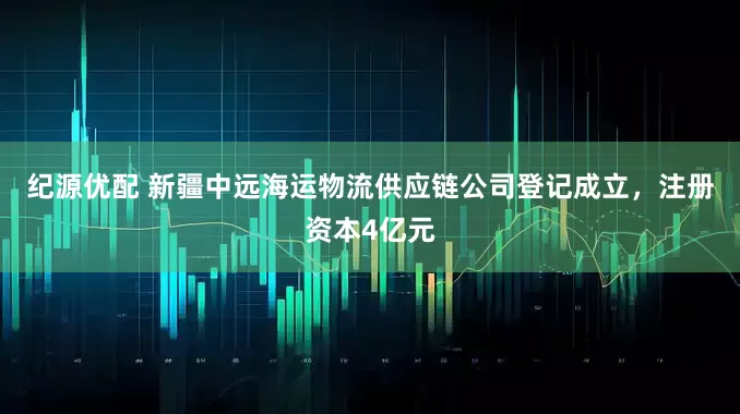 纪源优配 新疆中远海运物流供应链公司登记成立，注册资本4亿元