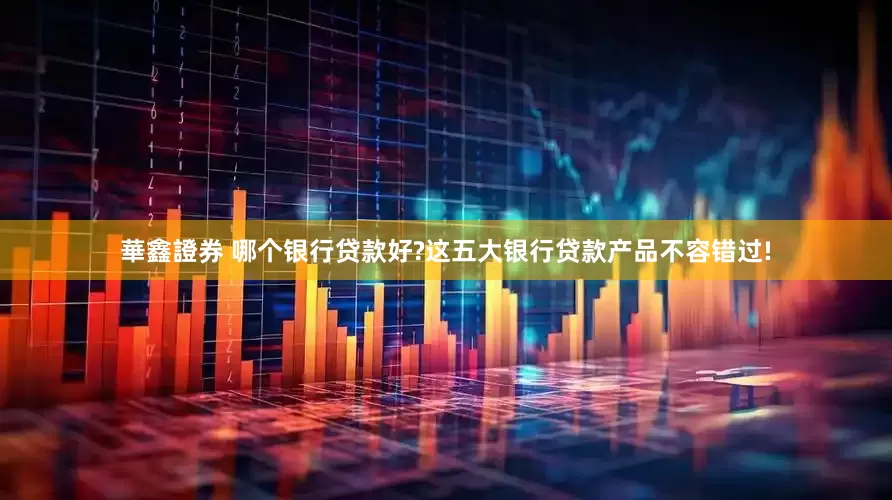 華鑫證券 哪个银行贷款好?这五大银行贷款产品不容错过!