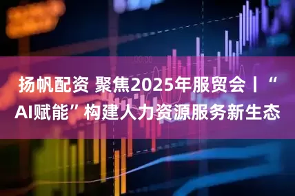 扬帆配资 聚焦2025年服贸会丨“AI赋能”构建人力资源服务新生态