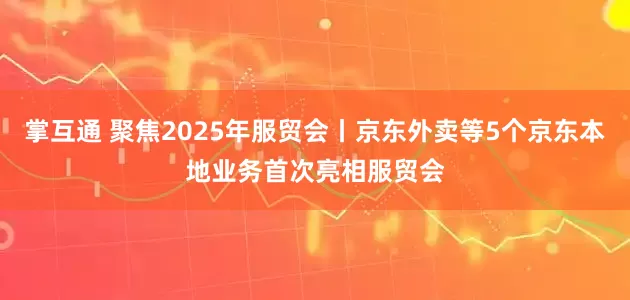 掌互通 聚焦2025年服贸会丨京东外卖等5个京东本地业务首次亮相服贸会