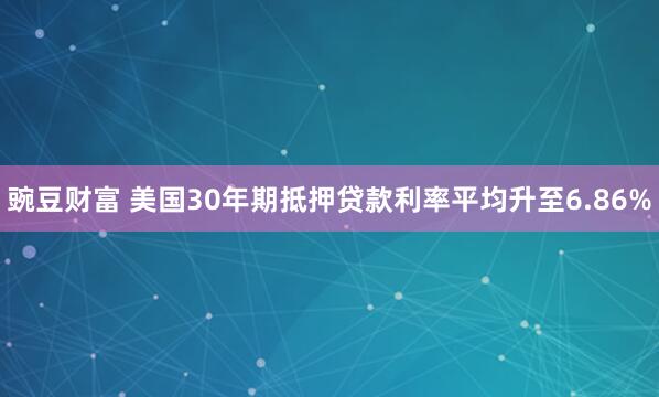 豌豆财富 美国30年期抵押贷款利率平均升至6.86%