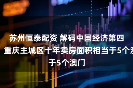 苏州恒泰配资 解码中国经济第四城：重庆主城区十年卖房面积相当于5个澳门