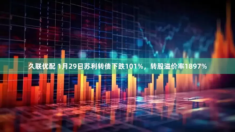 久联优配 1月29日苏利转债下跌101%，转股溢价率1897%