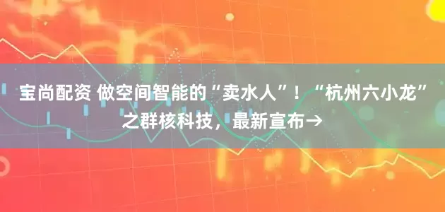 宝尚配资 做空间智能的“卖水人”！“杭州六小龙”之群核科技，最新宣布→