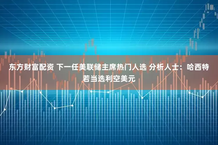 东方财富配资 下一任美联储主席热门人选 分析人士：哈西特若当选利空美元