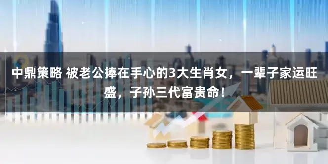中鼎策略 被老公捧在手心的3大生肖女，一辈子家运旺盛，子孙三代富贵命！