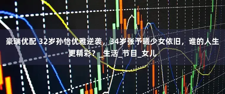豪瑞优配 32岁孙怡优雅逆袭，34岁张予曦少女依旧，谁的人生更精彩？_生活_节目_女儿