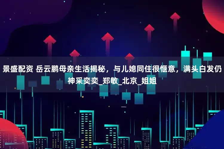 景盛配资 岳云鹏母亲生活揭秘，与儿媳同住很惬意，满头白发仍神采奕奕_郑敏_北京_姐姐