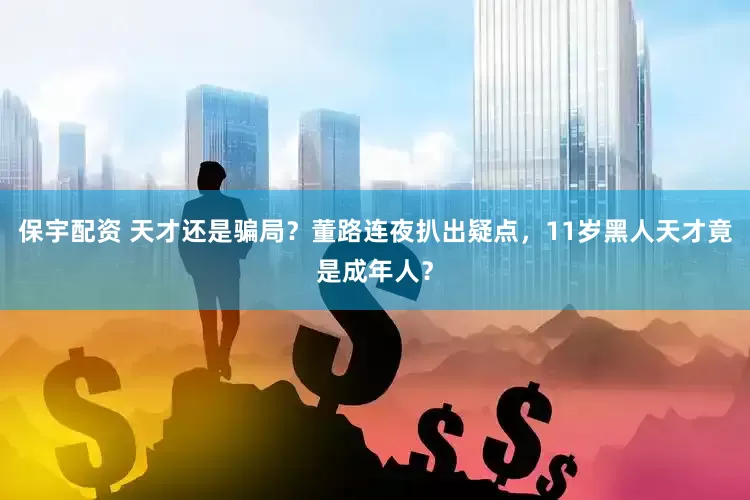 保宇配资 天才还是骗局？董路连夜扒出疑点，11岁黑人天才竟是成年人？
