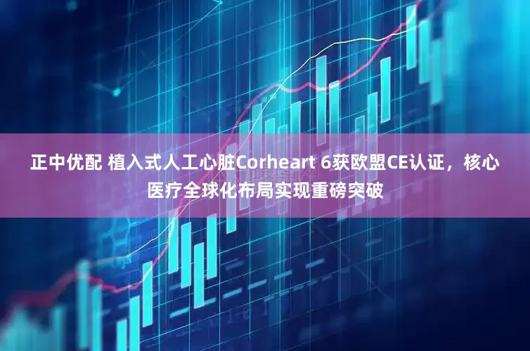正中优配 植入式人工心脏Corheart 6获欧盟CE认证，核心医疗全球化布局实现重磅突破